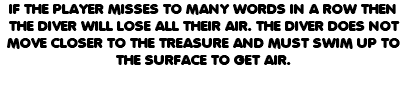 IF THE PLAYER MISSES TO MANY WORDS IN A ROW THEN THE DIVER WILL LOSE ALL THEIR AIR. THE DIVER DOES NOT MOVE CLOSER TO THE TREASURE AND MUST SWIM UP TO THE SURFACE TO GET AIR. 